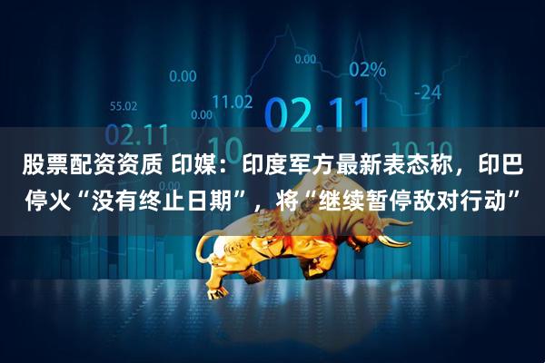 股票配资资质 印媒：印度军方最新表态称，印巴停火“没有终止日期”，将“继续暂停敌对行动”