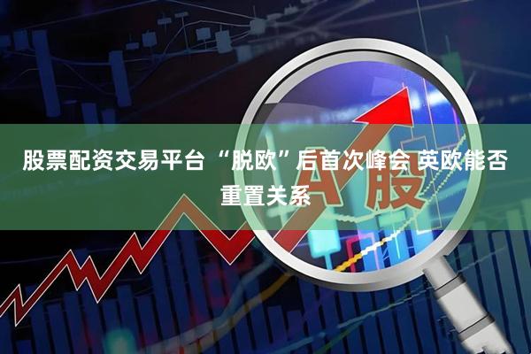 股票配资交易平台 “脱欧”后首次峰会 英欧能否重置关系