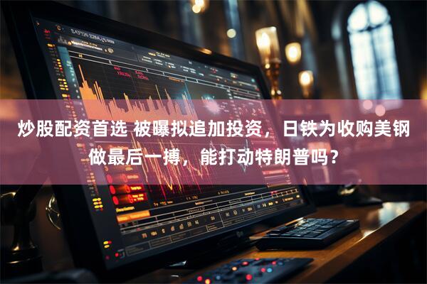 炒股配资首选 被曝拟追加投资，日铁为收购美钢做最后一搏，能打动特朗普吗？