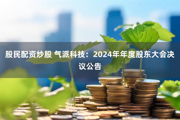 股民配资炒股 气派科技：2024年年度股东大会决议公告