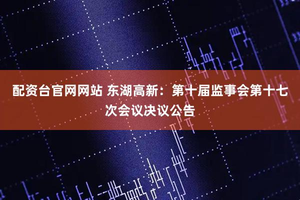 配资台官网网站 东湖高新：第十届监事会第十七次会议决议公告