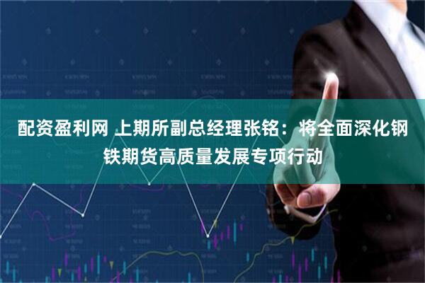配资盈利网 上期所副总经理张铭：将全面深化钢铁期货高质量发展专项行动