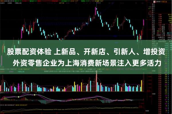 股票配资体验 上新品、开新店、引新人、增投资 外资零售企业为上海消费新场景注入更多活力