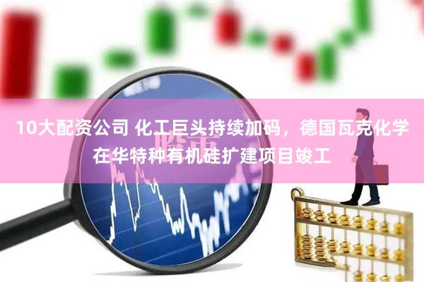 10大配资公司 化工巨头持续加码，德国瓦克化学在华特种有机硅扩建项目竣工