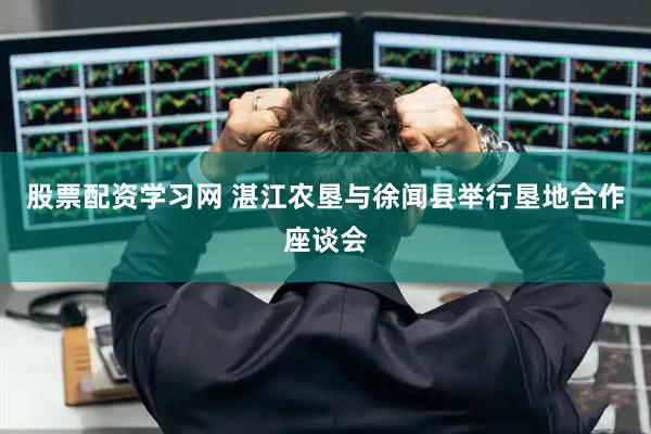 股票配资学习网 湛江农垦与徐闻县举行垦地合作座谈会