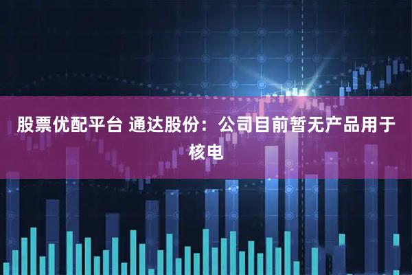 股票优配平台 通达股份：公司目前暂无产品用于核电