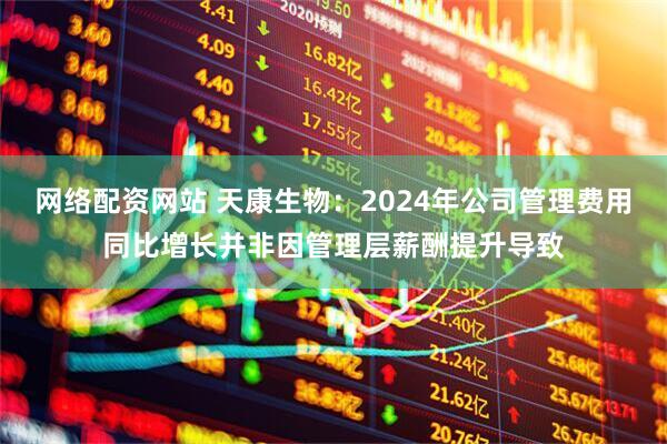 网络配资网站 天康生物：2024年公司管理费用同比增长并非因管理层薪酬提升导致