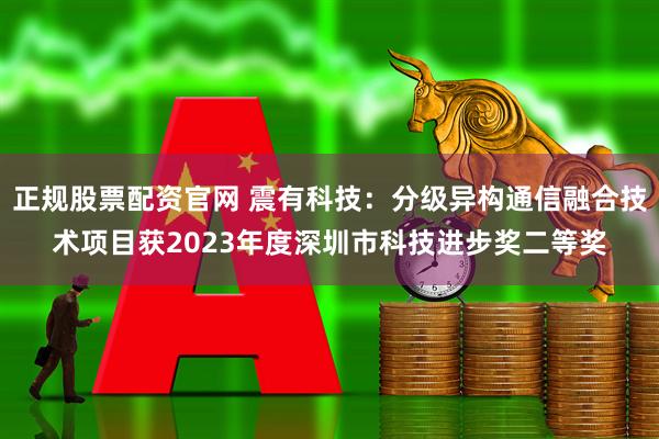 正规股票配资官网 震有科技：分级异构通信融合技术项目获2023年度深圳市科技进步奖二等奖