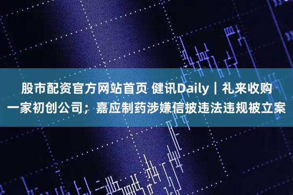 股市配资官方网站首页 健讯Daily｜礼来收购一家初创公司；嘉应制药涉嫌信披违法违规被立案