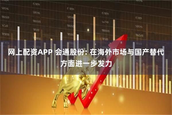 网上配资APP 会通股份: 在海外市场与国产替代方面进一步发力
