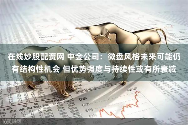 在线炒股配资网 中金公司：微盘风格未来可能仍有结构性机会 但优势强度与持续性或有所衰减