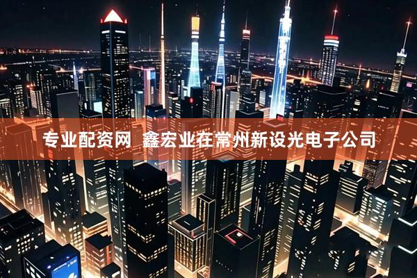 专业配资网  鑫宏业在常州新设光电子公司