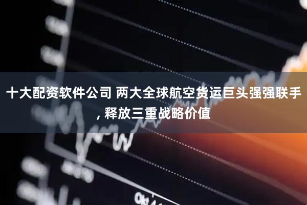 十大配资软件公司 两大全球航空货运巨头强强联手, 释放三重战略价值