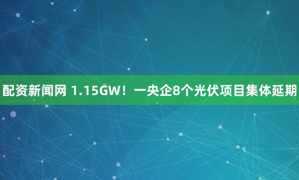 配资新闻网 1.15GW！一央企8个光伏项目集体延期