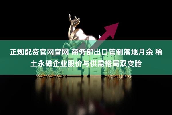 正规配资官网官网 商务部出口管制落地月余 稀土永磁企业股价与供需格局双变脸