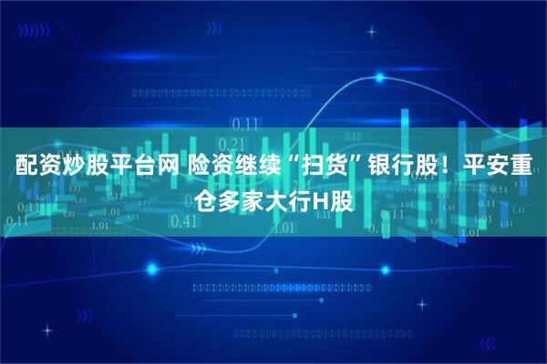 配资炒股平台网 险资继续“扫货”银行股！平安重仓多家大行H股