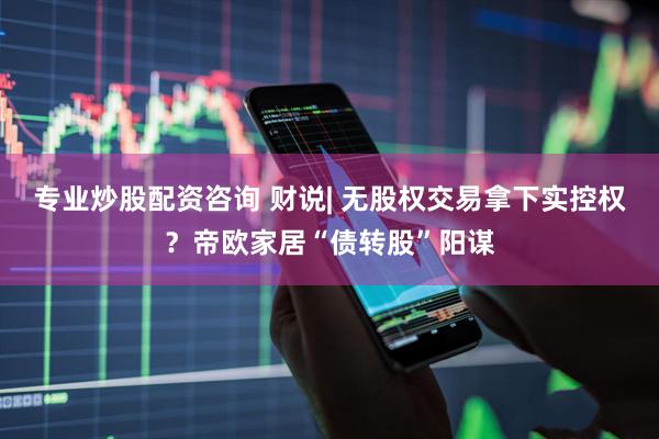 专业炒股配资咨询 财说| 无股权交易拿下实控权？帝欧家居“债转股”阳谋