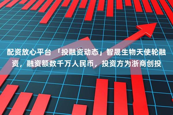 配资放心平台 「投融资动态」智晟生物天使轮融资，融资额数千万人民币，投资方为浙商创投