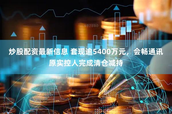 炒股配资最新信息 套现逾5400万元，会畅通讯原实控人完成清仓减持