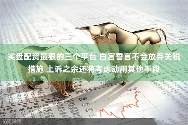 实盘配资最狠的三个平台 白宫誓言不会放弃关税措施 上诉之余还将考虑动用其他手段
