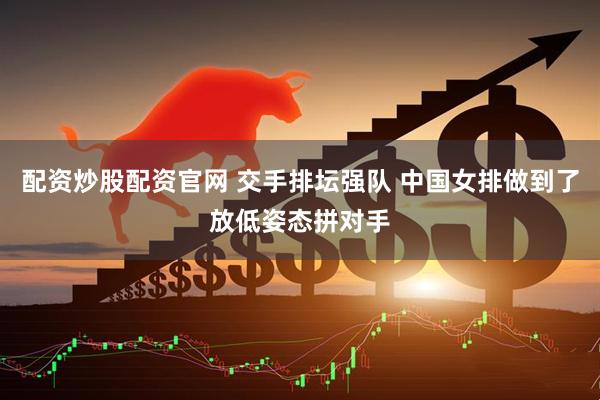 配资炒股配资官网 交手排坛强队 中国女排做到了放低姿态拼对手