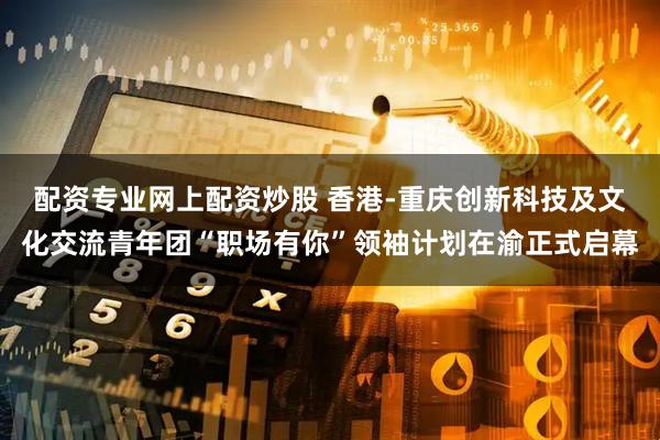 配资专业网上配资炒股 香港-重庆创新科技及文化交流青年团“职场有你”领袖计划在渝正式启幕