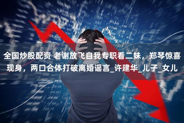 全国炒股配资 老谢放飞自我专职看二妹，郑琴惊喜现身，两口合体打破离婚谣言_许建华_儿子_女儿