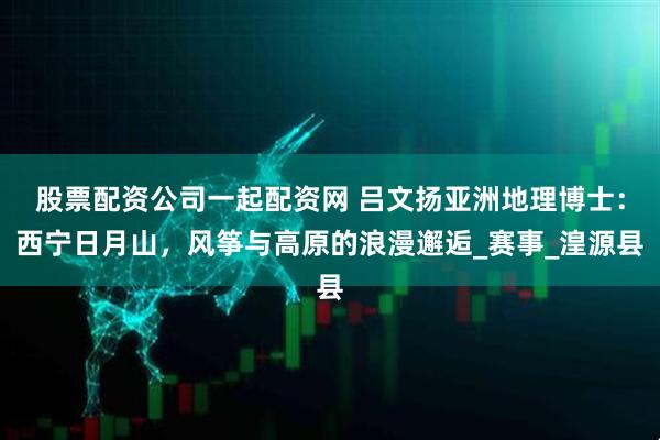股票配资公司一起配资网 吕文扬亚洲地理博士：西宁日月山，风筝与高原的浪漫邂逅_赛事_湟源县