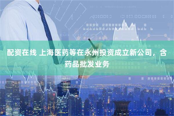 配资在线 上海医药等在永州投资成立新公司，含药品批发业务
