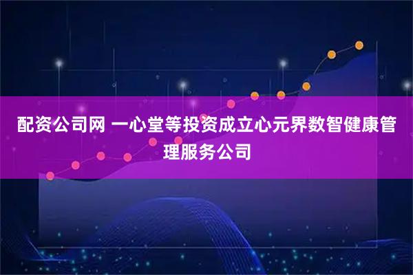 配资公司网 一心堂等投资成立心元界数智健康管理服务公司