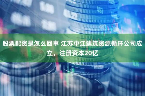股票配资是怎么回事 江苏中江建筑资源循环公司成立，注册资本20亿