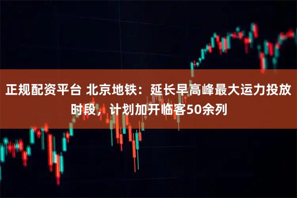 正规配资平台 北京地铁：延长早高峰最大运力投放时段，计划加开临客50余列