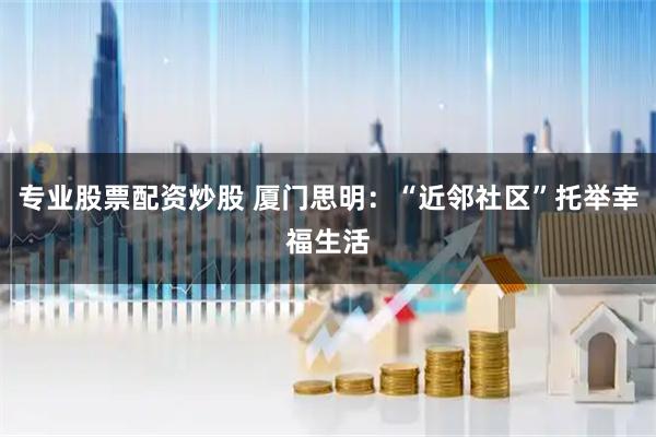 专业股票配资炒股 厦门思明：“近邻社区”托举幸福生活